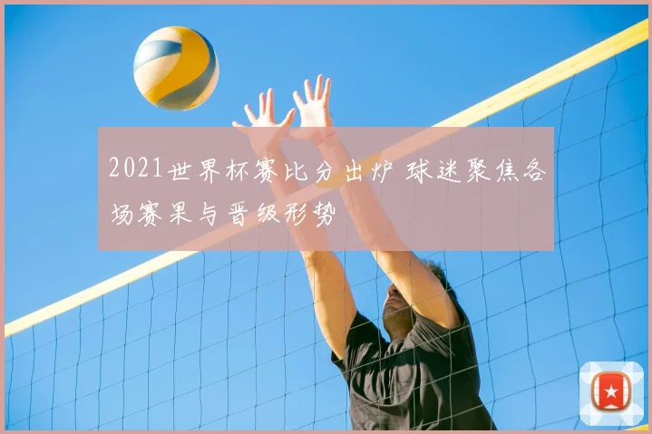 2021世界杯赛比分出炉 球迷聚焦各场赛果与晋级形势
