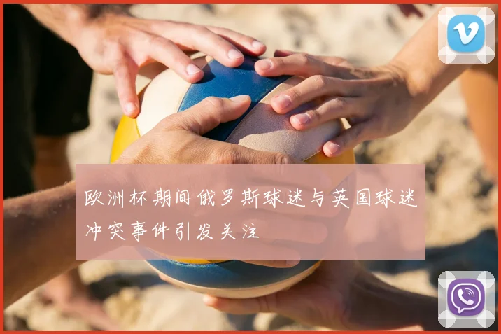 欧洲杯期间俄罗斯球迷与英国球迷冲突事件引发关注