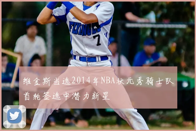 维金斯当选2014年NBA状元秀骑士队首轮签选中潜力新星