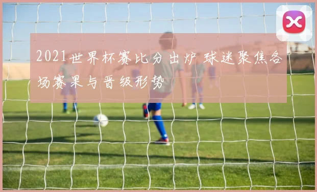 2021世界杯赛比分出炉 球迷聚焦各场赛果与晋级形势