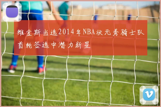 维金斯当选2014年NBA状元秀骑士队首轮签选中潜力新星